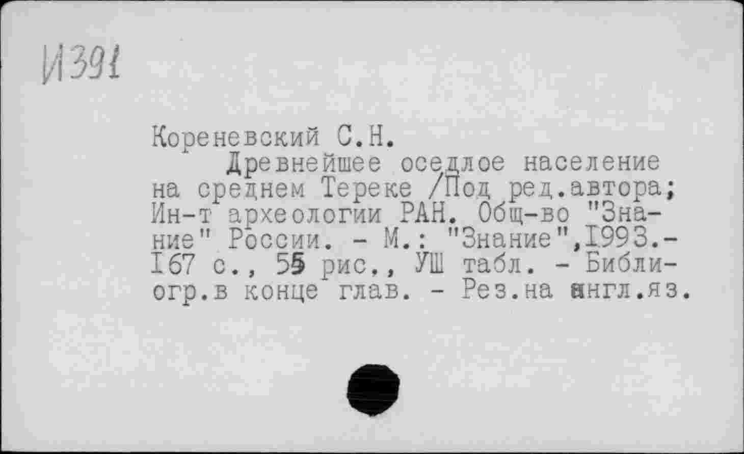 ﻿и 391
Кореневский С.Н.
Древнейшее оседлое население на среднем Тереке /Под ред.автора; Ин-т археологии РАН. Общ-во "Знание" России. - М.: "Знание",1993.-167 с., 55 рис,, УШ табл. - Библи-огр.в конце глав. - Рез.на англ.яз.